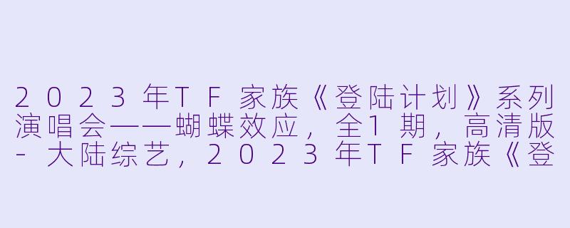 2023年TF家族《登陆计划》系列演唱会——蝴蝶效应，全1期，高清版-大陆综艺，2023年TF家族《登陆计划》系列演唱会——蝴蝶效应，全1期，高清版