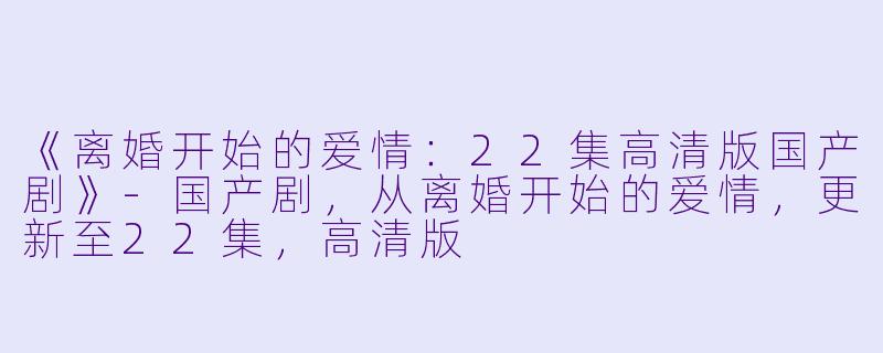 《离婚开始的爱情：22集高清版国产剧》-国产剧，从离婚开始的爱情，更新至22集，高清版
