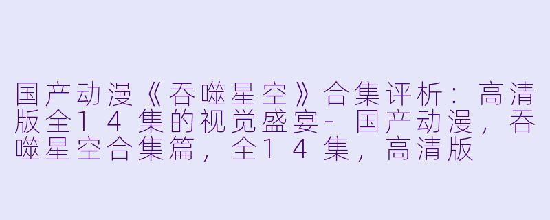 国产动漫《吞噬星空》合集评析:高清版全14集的视觉盛宴-国产动漫,吞噬星空合集篇,全14集,高清版