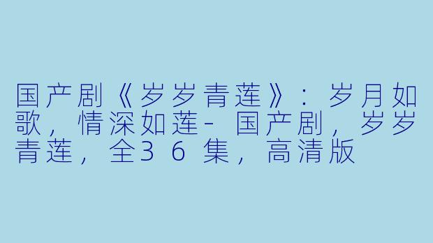 国产剧《岁岁青莲》:岁月如歌,情深如莲-国产剧,岁岁青莲,全36集,高清版
