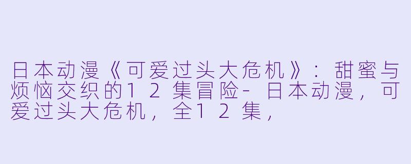 日本动漫《可爱过头大危机》:甜蜜与烦恼交织的12集冒险-日本动漫,可爱过头大危机,全12集,