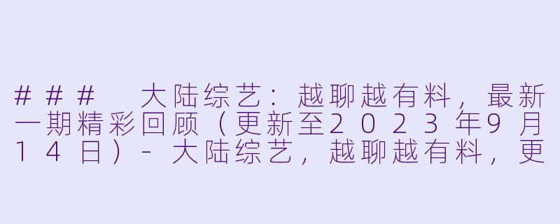 ### 大陆综艺:越聊越有料,最新一期精彩回顾(更新至2023年9月14日)-大陆综艺,越聊越有料,更新至20230914期,高清版