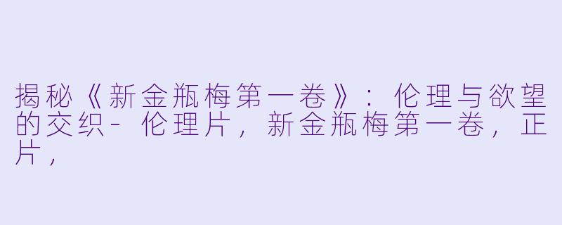 揭秘《新金瓶梅第一卷》:伦理与欲望的交织-伦理片,新金瓶梅第一卷,正片,