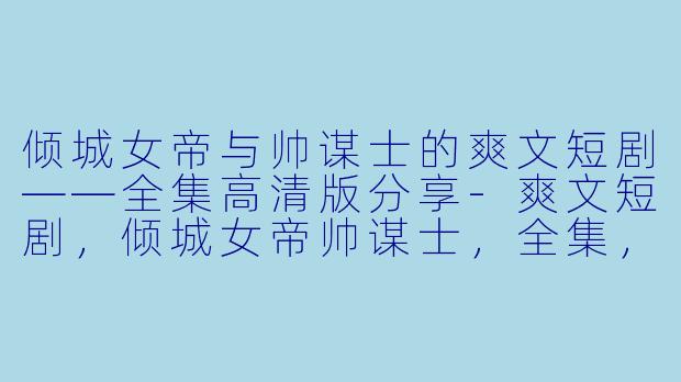 倾城女帝与帅谋士的爽文短剧——全集高清版分享-爽文短剧,倾城女帝帅谋士,全集,高清版