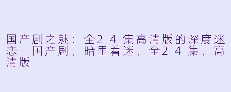国产剧之魅:全24集高清版的深度迷恋-国产剧,暗里着迷,全24集,高清版