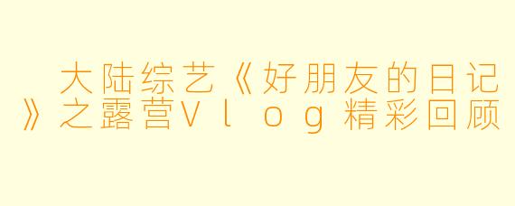 大陆综艺《好朋友的日记》之露营Vlog精彩回顾