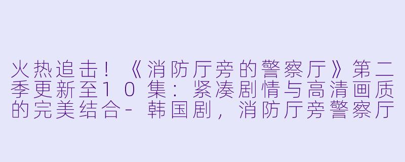 火热追击！《消防厅旁的警察厅》第二季更新至10集：紧凑剧情与高清画质的完美结合-韩国剧，消防厅旁警察厅第二季，更新至10集，高清版