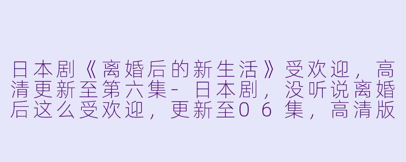 日本剧《离婚后的新生活》受欢迎,高清更新至第六集-日本剧,没听说离婚后这么受欢迎,更新至06集,高清版