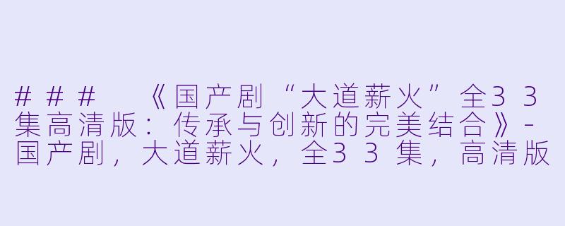 ### 《国产剧“大道薪火”全33集高清版：传承与创新的完美结合》-国产剧，大道薪火，全33集，高清版