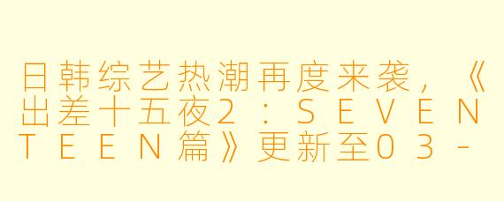 日韩综艺热潮再度来袭,《出差十五夜2:SEVENTEEN篇》更新至03-2集,高清版引发热议!
