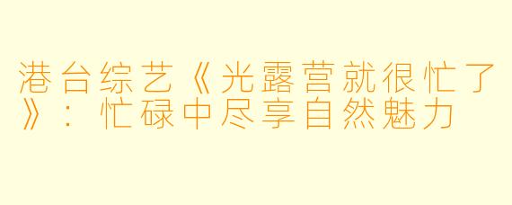 港台综艺《光露营就很忙了》:忙碌中尽享自然魅力