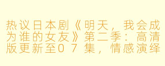 热议日本剧《明天,我会成为谁的女友》第二季:高清版更新至07集,情感演绎更为深入