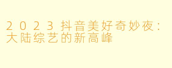 2023抖音美好奇妙夜:大陆综艺的新高峰