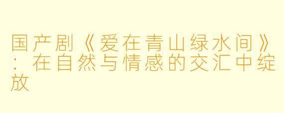 国产剧《爱在青山绿水间》：在自然与情感的交汇中绽放