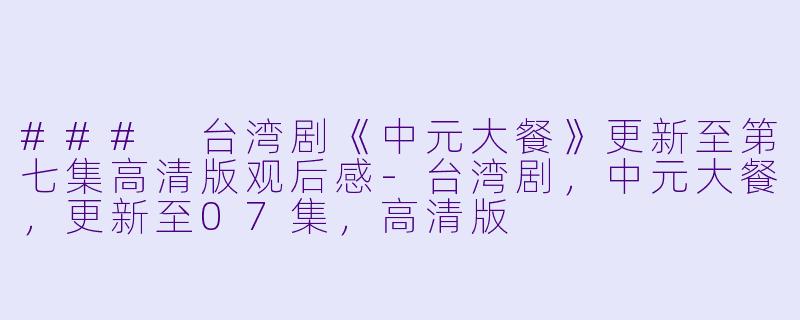 ### 台湾剧《中元大餐》更新至第七集高清版观后感-台湾剧,中元大餐,更新至07集,高清版