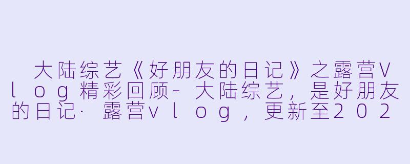 大陆综艺《好朋友的日记》之露营Vlog精彩回顾-大陆综艺,是好朋友的日记·露营vlog,更新至20230826期,高清版