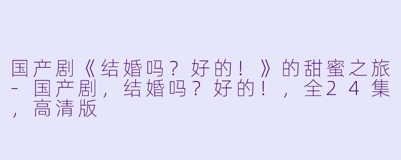 国产剧《结婚吗?好的!》的甜蜜之旅-国产剧,结婚吗?好的!,全24集,高清版