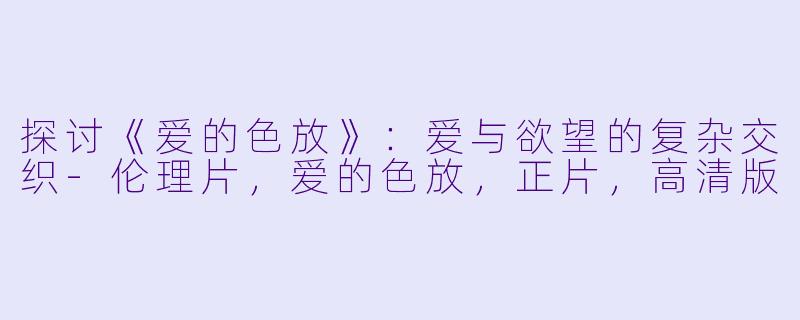 探讨《爱的色放》:爱与欲望的复杂交织-伦理片,爱的色放,正片,高清版