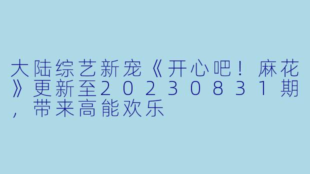 大陆综艺新宠《开心吧!麻花》更新至20230831期,带来高能欢乐