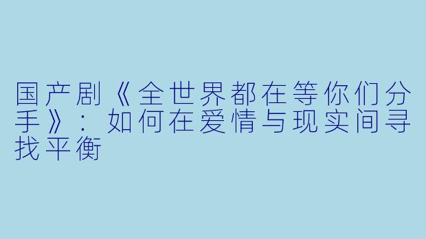 国产剧《全世界都在等你们分手》:如何在爱情与现实间寻找平衡