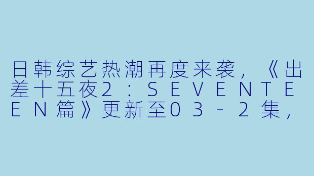 日韩综艺热潮再度来袭,《出差十五夜2:SEVENTEEN篇》更新至03-2集,高清版引发热议!-日韩综艺,出差十五夜2:SEVENTEEN篇,更新至03-2集,高清版