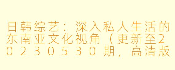 日韩综艺:深入私人生活的东南亚文化视角(更新至20230530期,高清版)