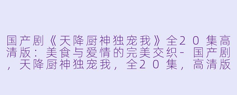 国产剧《天降厨神独宠我》全20集高清版：美食与爱情的完美交织-国产剧，天降厨神独宠我，全20集，高清版