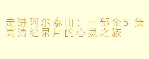 走进阿尔泰山:一部全5集高清纪录片的心灵之旅