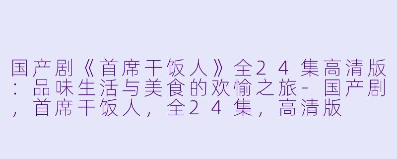 国产剧《首席干饭人》全24集高清版：品味生活与美食的欢愉之旅-国产剧，首席干饭人，全24集，高清版