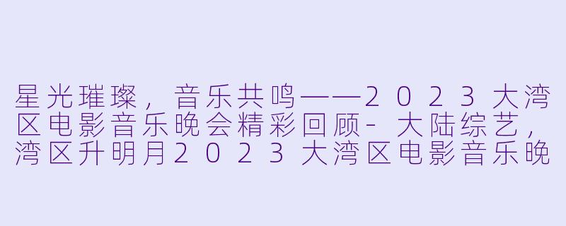 星光璀璨,音乐共鸣——2023大湾区电影音乐晚会精彩回顾-大陆综艺,湾区升明月2023大湾区电影音乐晚会,全1期,高清版