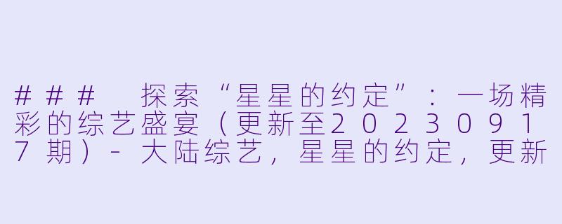 ### 探索“星星的约定”:一场精彩的综艺盛宴(更新至20230917期)-大陆综艺,星星的约定,更新至20230917期,高清版