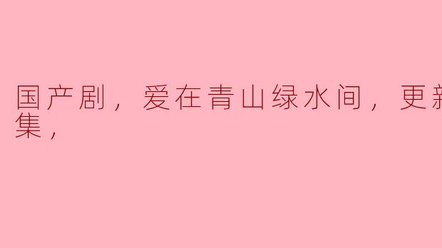 国产剧，爱在青山绿水间，更新至33集，