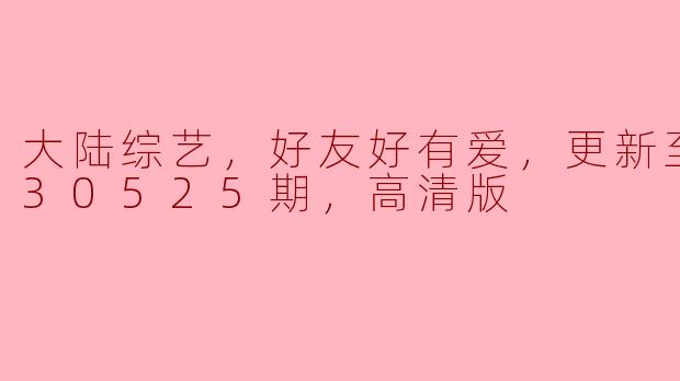 大陆综艺，好友好有爱，更新至20230525期，高清版