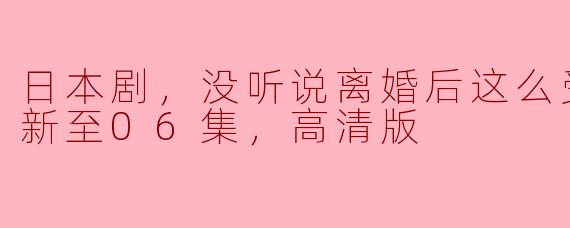 日本剧，没听说离婚后这么受欢迎，更新至06集，高清版