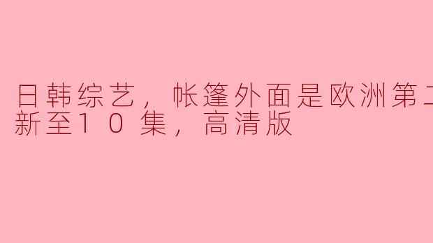 日韩综艺，帐篷外面是欧洲第二季，更新至10集，高清版