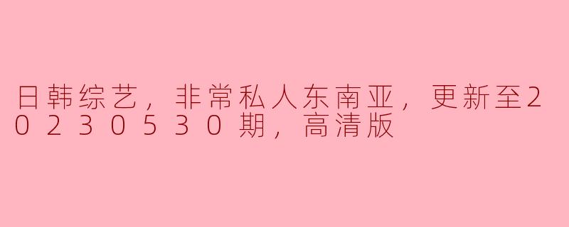 日韩综艺，非常私人东南亚，更新至20230530期，高清版