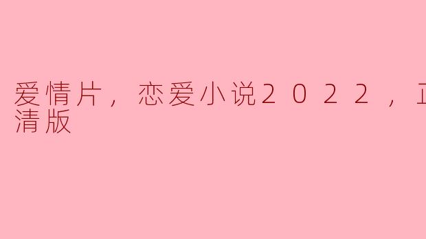 爱情片，恋爱小说2022，正片，高清版