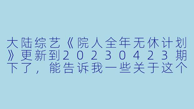 大陆综艺《院人全年无休计划》更新到20230423期下了,能告诉我一些关于这个节目的高清版内容吗?****