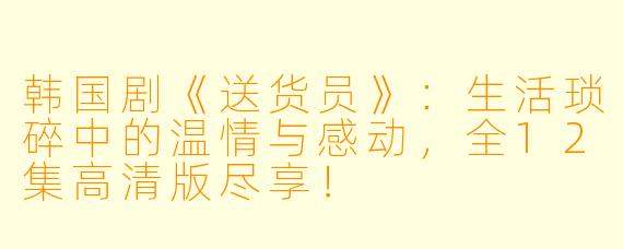 韩国剧《送货员》：生活琐碎中的温情与感动，全12集高清版尽享！
