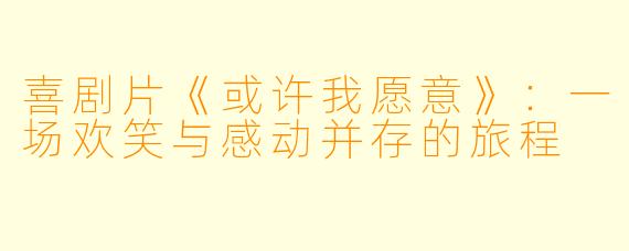喜剧片《或许我愿意》:一场欢笑与感动并存的旅程