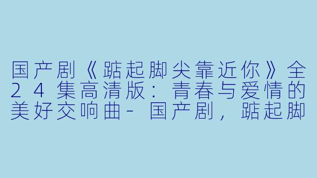 国产剧《踮起脚尖靠近你》全24集高清版：青春与爱情的美好交响曲-国产剧，踮起脚尖靠近你，全24集，高清版