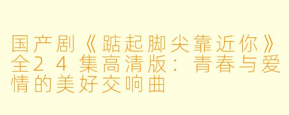 国产剧《踮起脚尖靠近你》全24集高清版：青春与爱情的美好交响曲