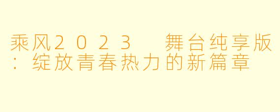 乘风2023 舞台纯享版：绽放青春热力的新篇章