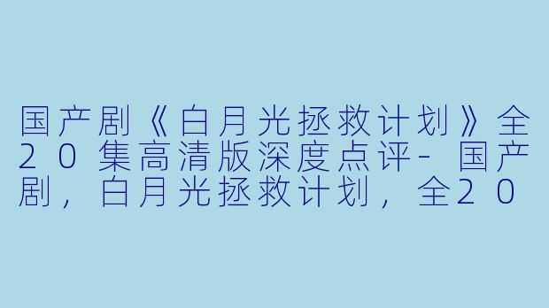 国产剧《白月光拯救计划》全20集高清版深度点评-国产剧，白月光拯救计划，全20集，高清版