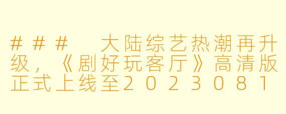 ### 大陆综艺热潮再升级，《剧好玩客厅》高清版正式上线至20230812期！