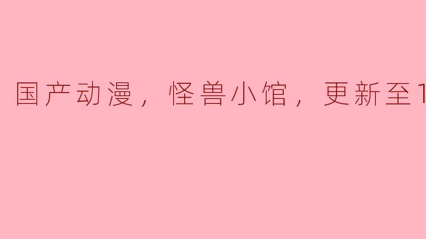 国产动漫，怪兽小馆，更新至12集，