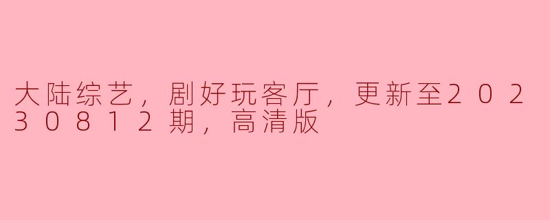 大陆综艺，剧好玩客厅，更新至20230812期，高清版