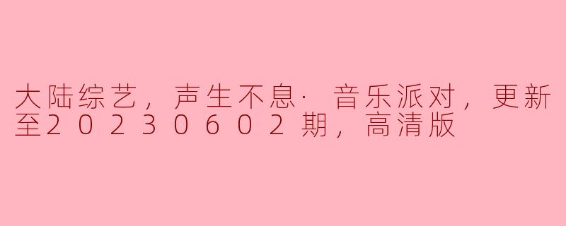大陆综艺，声生不息·音乐派对，更新至20230602期，高清版