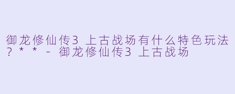 御龙修仙传3上古战场有什么特色玩法?**