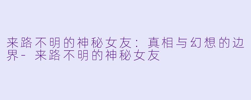 来路不明的神秘女友：真相与幻想的边界-来路不明的神秘女友